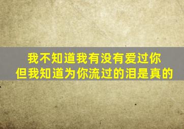 我不知道我有没有爱过你 但我知道为你流过的泪是真的